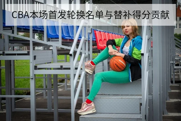 CBA本场首发轮换名单与替补得分贡献