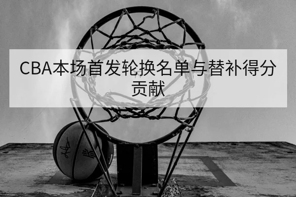 CBA本场首发轮换名单与替补得分贡献